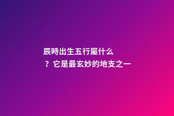 辰時出生五行屬什么？它是最玄妙的地支之一